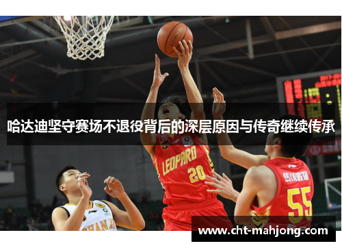 哈达迪坚守赛场不退役背后的深层原因与传奇继续传承 哈达迪坚守赛场不退役背后的深层原因与传奇继续传承