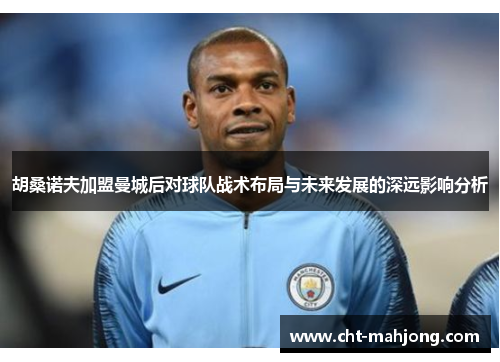 胡桑诺夫加盟曼城后对球队战术布局与未来发展的深远影响分析 胡桑诺夫加盟曼城后对球队战术布局与未来发展的深远影响分析