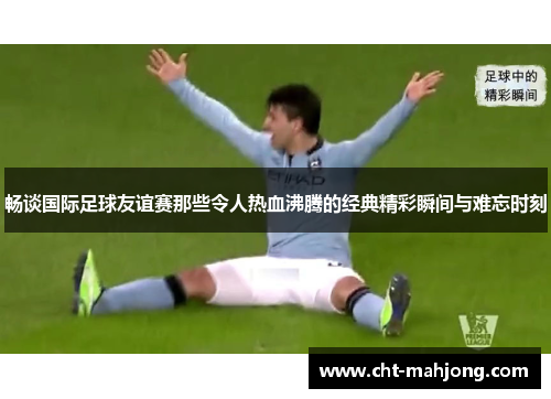 畅谈国际足球友谊赛那些令人热血沸腾的经典精彩瞬间与难忘时刻