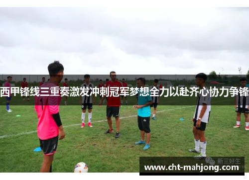 西甲锋线三重奏激发冲刺冠军梦想全力以赴齐心协力争锋 西甲锋线三重奏激发冲刺冠军梦想全力以赴齐心协力争锋