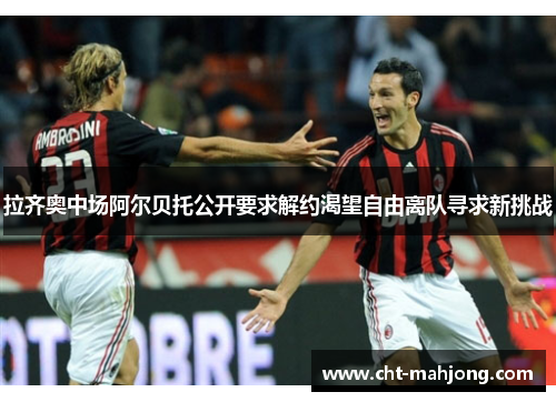 拉齐奥中场阿尔贝托公开要求解约渴望自由离队寻求新挑战