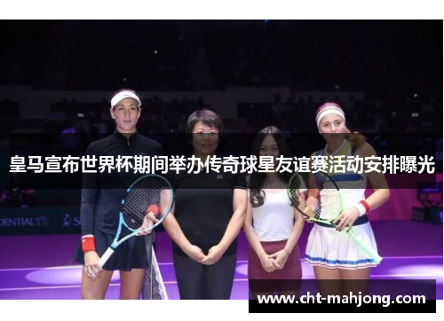 皇马宣布世界杯期间举办传奇球星友谊赛活动安排曝光