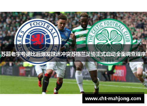 苏超老字号德比后爆发球迷冲突苏格兰足协正式启动全面调查程序