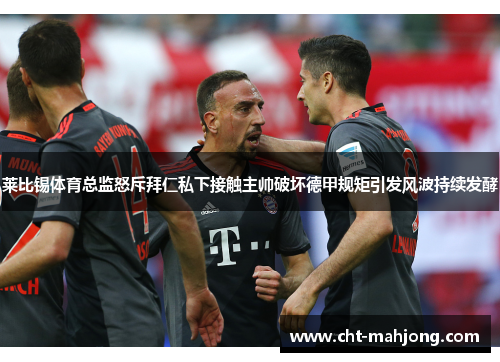莱比锡体育总监怒斥拜仁私下接触主帅破坏德甲规矩引发风波持续发酵